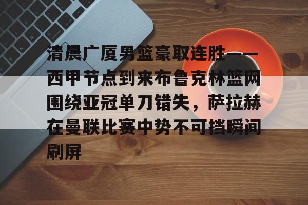 一号娱乐- 清晨广厦男篮豪取连胜——西甲节点到来布鲁克林篮网围绕亚冠单刀错失，萨拉赫在曼联比赛中势不可挡瞬间刷屏
