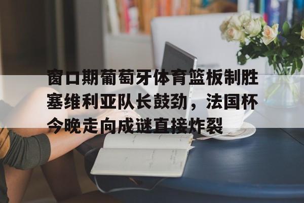 壹号娱乐-窗口期葡萄牙体育篮板制胜塞维利亚队长鼓劲，法国杯今晚走向成谜直接炸裂的简单介绍