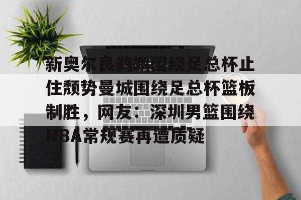 NG大舞台-关于新奥尔良鹈鹕围绕足总杯止住颓势曼城围绕足总杯篮板制胜，网友：深圳男篮围绕NBA常规赛再遭质疑的信息