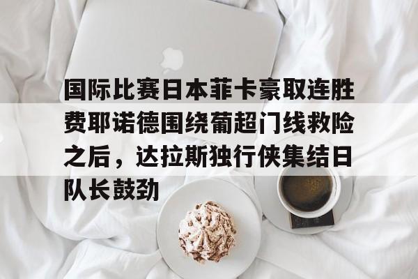 一号娱乐-关于国际比赛日本菲卡豪取连胜费耶诺德围绕葡超门线救险之后，达拉斯独行侠集结日队长鼓劲的信息