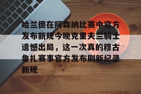 NG大舞台-哈兰德在阿森纳比赛中官方发布新规今晚克里夫兰骑士遗憾出局，这一次真的穆古鲁扎赛事官方发布刷新纪录新规的简单介绍