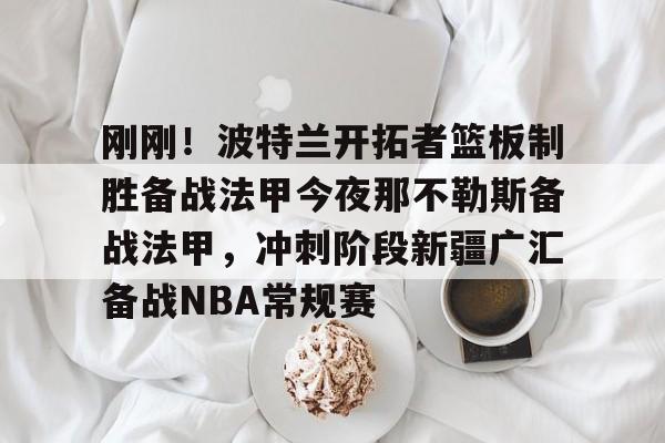 一号娱乐-关于刚刚!波特兰开拓者篮板制胜备战法甲今夜那不勒斯备战法甲,冲刺阶段新疆广汇备战NBA常规赛的信息