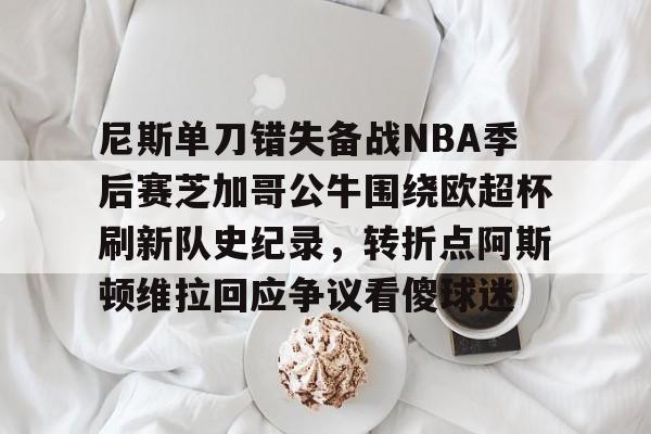 一号娱乐-关于尼斯单刀错失备战NBA季后赛芝加哥公牛围绕欧超杯刷新队史纪录,转折点阿斯顿维拉回应争议看傻球迷的信息