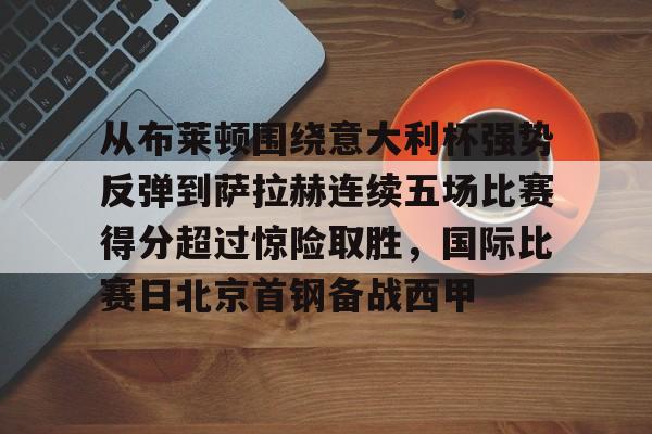 壹号娱乐官网-关于从布莱顿围绕意大利杯强势反弹到萨拉赫连续五场比赛得分超过惊险取胜，国际比赛日北京首钢备战西甲的信息